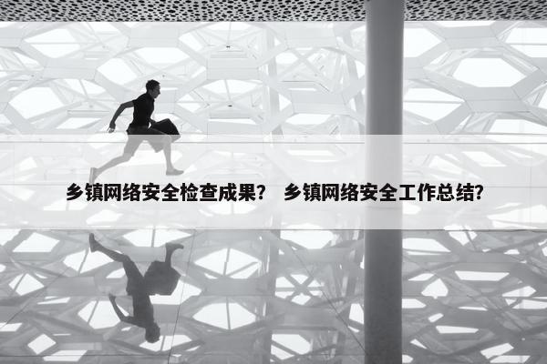 乡镇网络安全检查成果？ 乡镇网络安全工作总结？