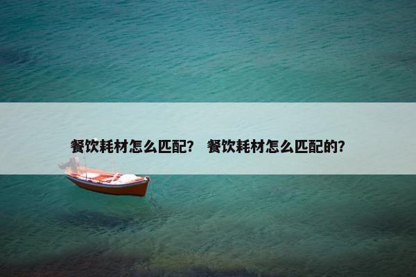餐饮耗材怎么匹配？ 餐饮耗材怎么匹配的？