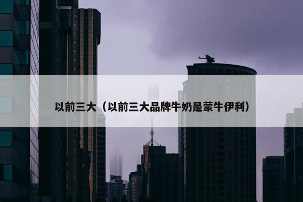 以前三大（以前三大品牌牛奶是蒙牛伊利）