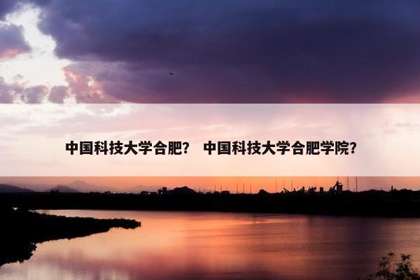 中国科技大学合肥？ 中国科技大学合肥学院？