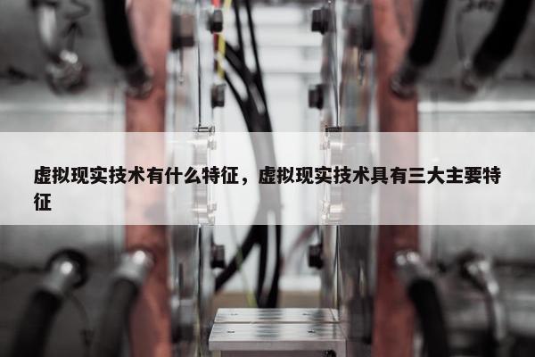 虚拟现实技术有什么特征，虚拟现实技术具有三大主要特征