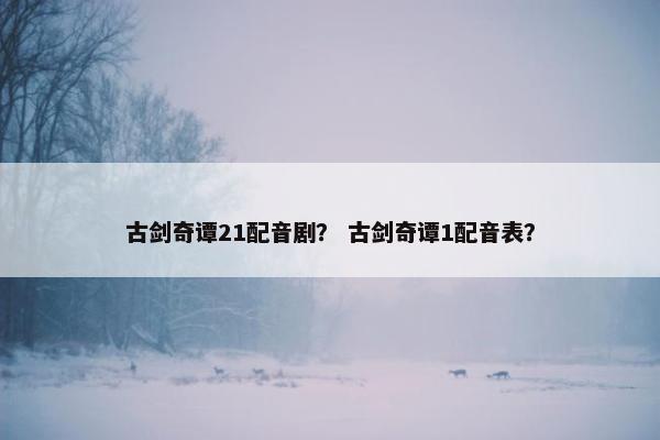 古剑奇谭21配音剧？ 古剑奇谭1配音表？