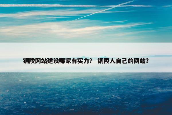 铜陵网站建设哪家有实力？ 铜陵人自己的网站？