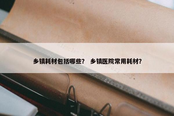 乡镇耗材包括哪些？ 乡镇医院常用耗材？