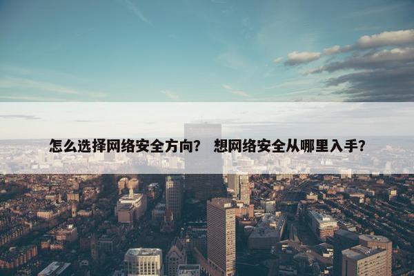 怎么选择网络安全方向？ 想网络安全从哪里入手？