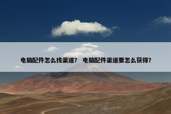 电脑配件怎么找渠道？ 电脑配件渠道要怎么获得？