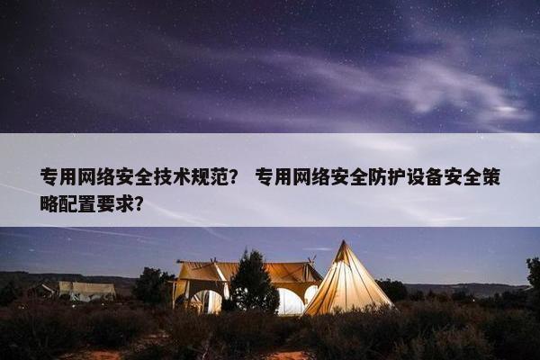 专用网络安全技术规范？ 专用网络安全防护设备安全策略配置要求？