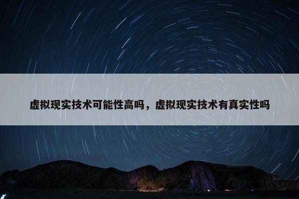 虚拟现实技术可能性高吗，虚拟现实技术有真实性吗