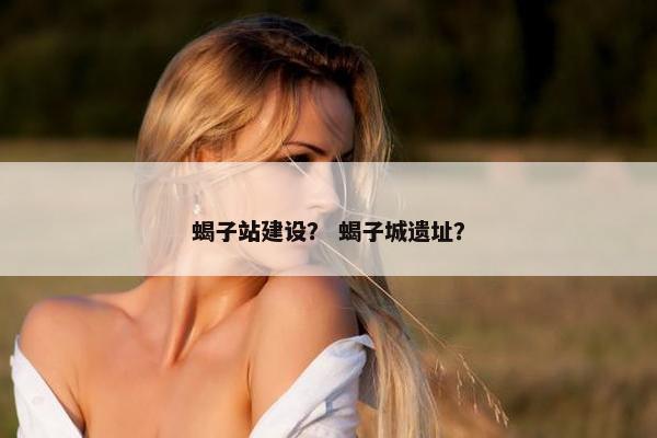 蝎子站建设？ 蝎子城遗址？
