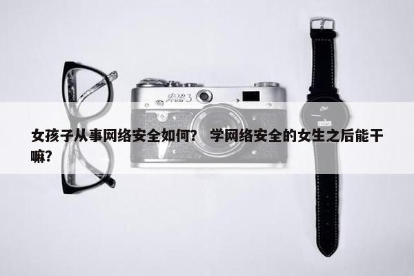 女孩子从事网络安全如何？ 学网络安全的女生之后能干嘛？