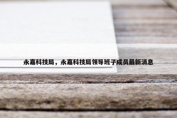永嘉科技局，永嘉科技局领导班子成员最新消息