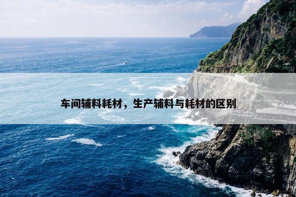 车间辅料耗材，生产辅料与耗材的区别