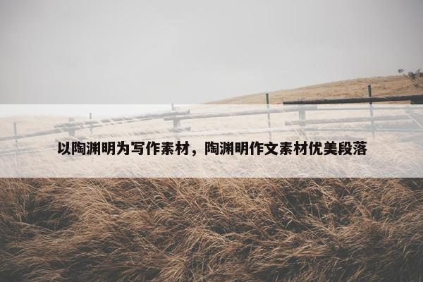 以陶渊明为写作素材，陶渊明作文素材优美段落