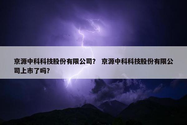 京源中科科技股份有限公司？ 京源中科科技股份有限公司上市了吗？