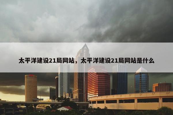 太平洋建设21局网站，太平洋建设21局网站是什么