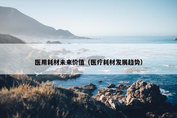医用耗材未来价值（医疗耗材发展趋势）