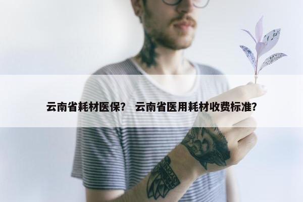 云南省耗材医保？ 云南省医用耗材收费标准？