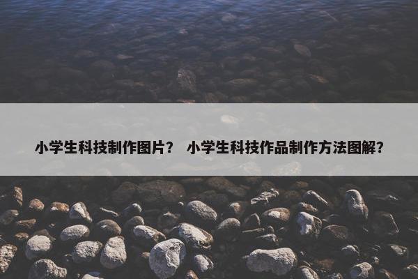 小学生科技制作图片？ 小学生科技作品制作方法图解？