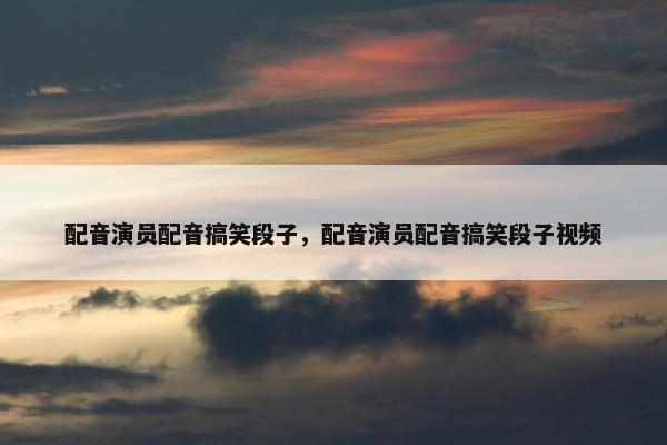 配音演员配音搞笑段子，配音演员配音搞笑段子视频