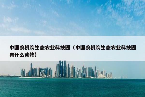 中国农机院生态农业科技园（中国农机院生态农业科技园有什么动物）