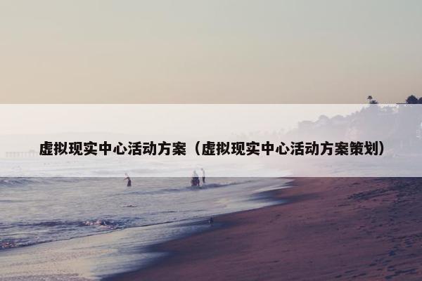 虚拟现实中心活动方案（虚拟现实中心活动方案策划）
