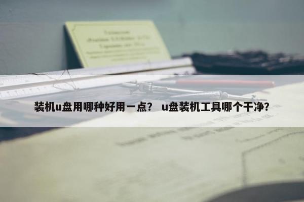 装机u盘用哪种好用一点？ u盘装机工具哪个干净？