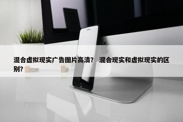 混合虚拟现实广告图片高清？ 混合现实和虚拟现实的区别？