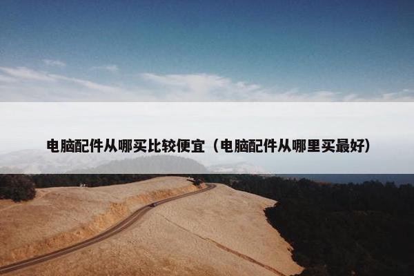 电脑配件从哪买比较便宜（电脑配件从哪里买最好）
