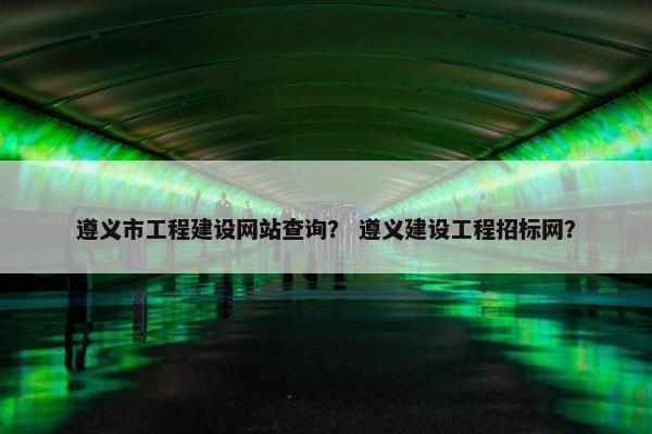 遵义市工程建设网站查询？ 遵义建设工程招标网？