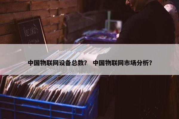 中国物联网设备总数？ 中国物联网市场分析？