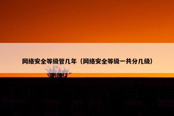 网络安全等级管几年（网络安全等级一共分几级）
