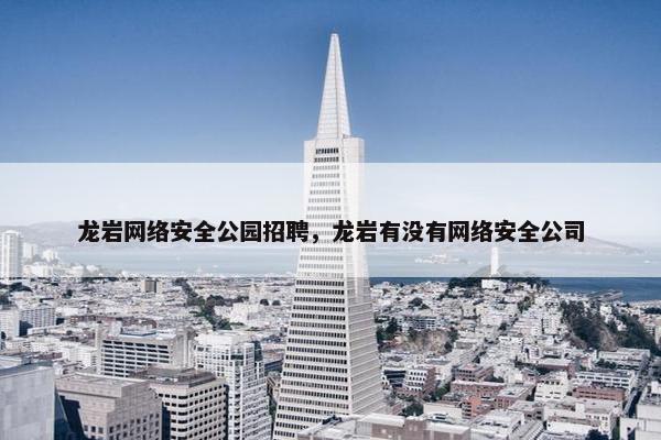 龙岩网络安全公园招聘，龙岩有没有网络安全公司