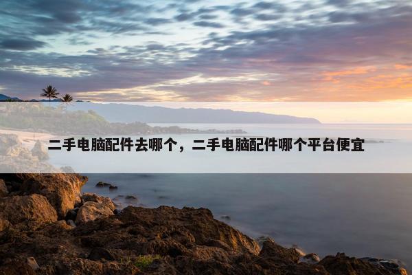 二手电脑配件去哪个，二手电脑配件哪个平台便宜