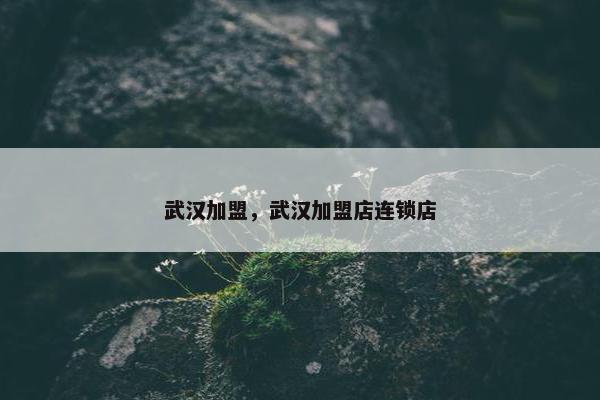 武汉加盟，武汉加盟店连锁店