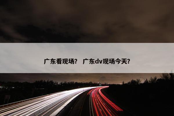 广东看现场？ 广东dv现场今天？