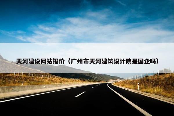 天河建设网站报价（广州市天河建筑设计院是国企吗）
