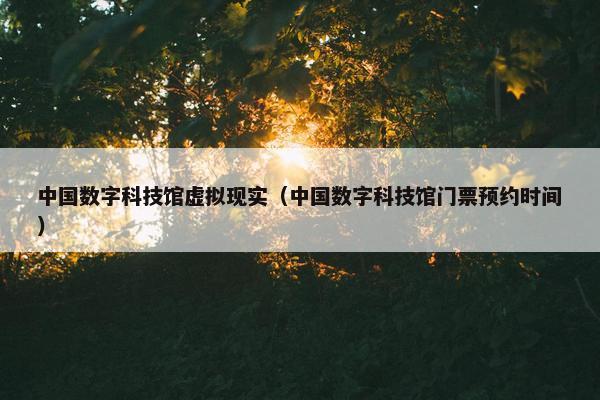 中国数字科技馆虚拟现实（中国数字科技馆门票预约时间）