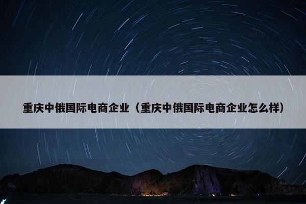 重庆中俄国际电商企业（重庆中俄国际电商企业怎么样）