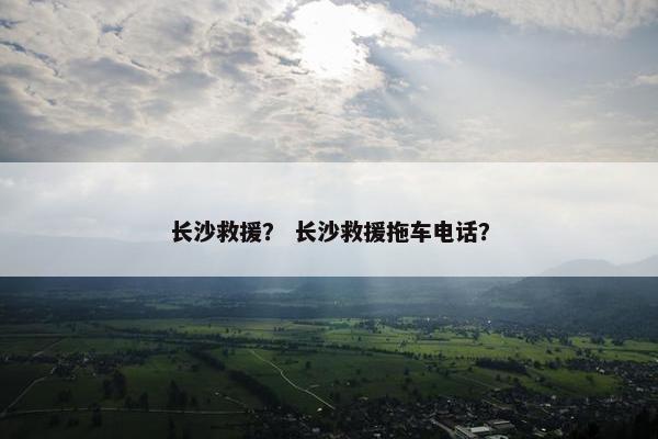 长沙救援？ 长沙救援拖车电话？