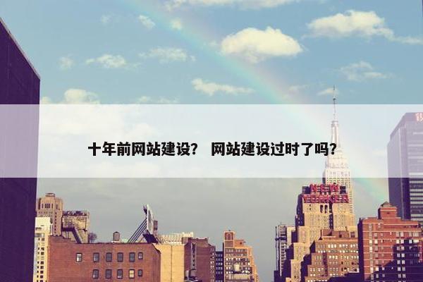十年前网站建设？ 网站建设过时了吗？