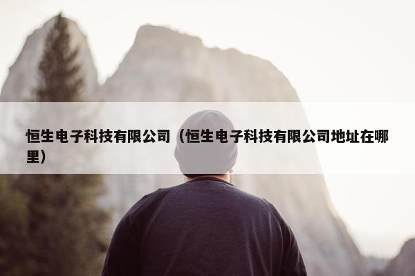 恒生电子科技有限公司（恒生电子科技有限公司地址在哪里）
