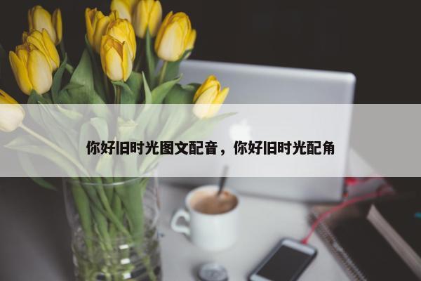 你好旧时光图文配音，你好旧时光配角