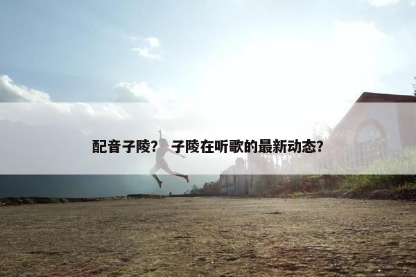 配音子陵？ 子陵在听歌的最新动态？