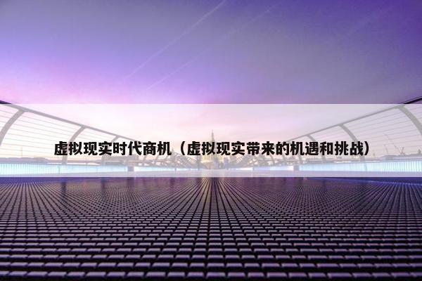 虚拟现实时代商机（虚拟现实带来的机遇和挑战）
