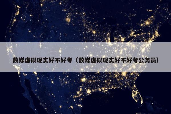 数媒虚拟现实好不好考（数媒虚拟现实好不好考公务员）