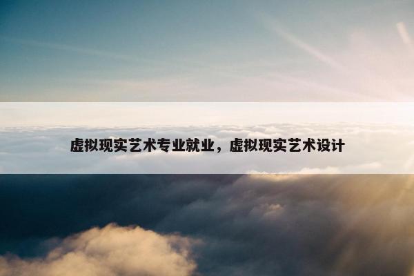 虚拟现实艺术专业就业，虚拟现实艺术设计