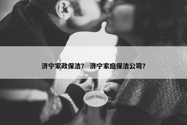 济宁家政保洁？ 济宁家庭保洁公司？