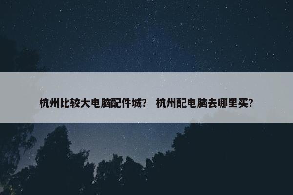 杭州比较大电脑配件城？ 杭州配电脑去哪里买？