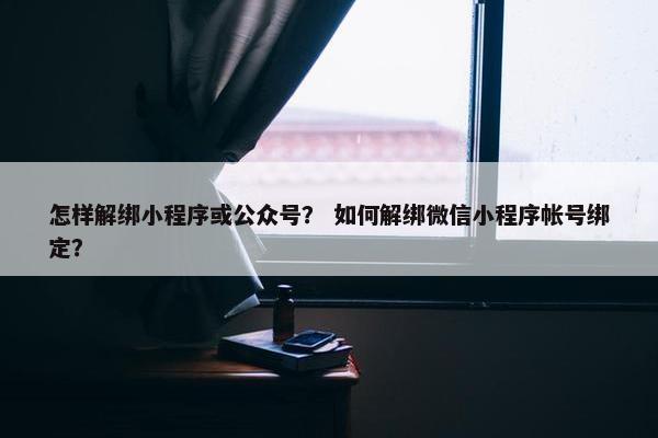 怎样解绑小程序或公众号？ 如何解绑微信小程序帐号绑定？