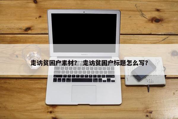 走访贫困户素材？ 走访贫困户标题怎么写？